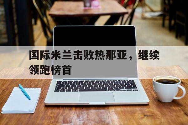 Kaiyun官网入口-国际米兰击败热那亚,继续领跑榜首是谁